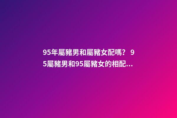95年屬豬男和屬豬女配嗎？ 95屬豬男和95屬豬女的相配嗎，95年男孩婚配什么屬相女孩子-第1張-觀點-玄機派
